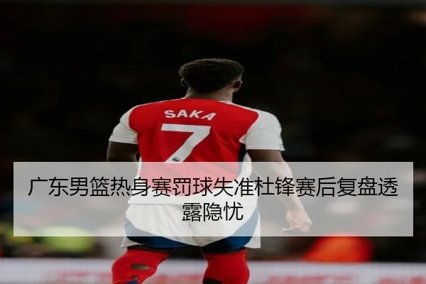 广东男篮热身赛罚球失准杜锋赛后复盘透露隐忧