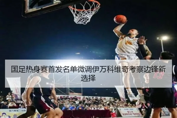 国足热身赛首发名单微调伊万科维奇考察边锋新选择